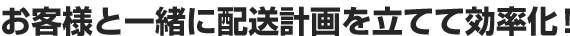 お客様と一緒に配送計画を立てて効率化！