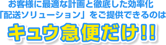 お客様に最適な計画と徹底した効率化「配送ソリューション」をご提供できるのはキュウ急便だけ！！